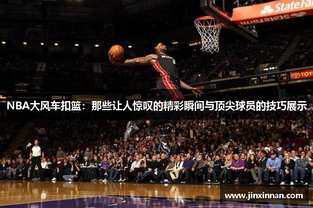NBA大风车扣篮：那些让人惊叹的精彩瞬间与顶尖球员的技巧展示