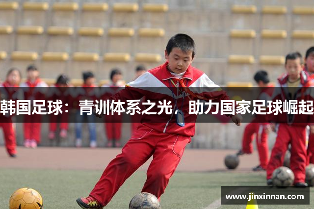 韩国足球：青训体系之光，助力国家足球崛起