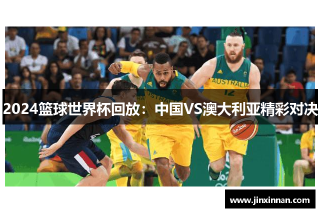 2024篮球世界杯回放：中国VS澳大利亚精彩对决