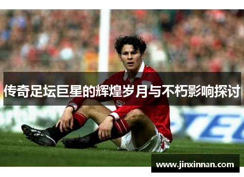 传奇足坛巨星的辉煌岁月与不朽影响探讨