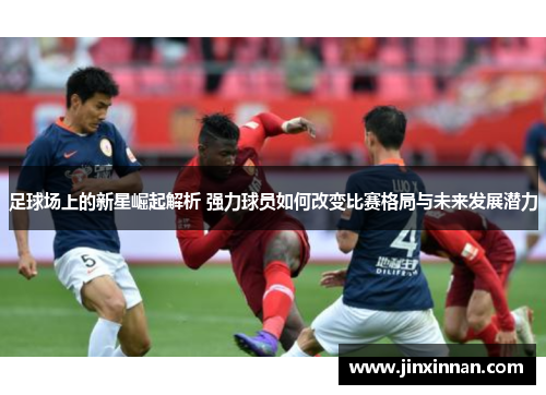 足球场上的新星崛起解析 强力球员如何改变比赛格局与未来发展潜力