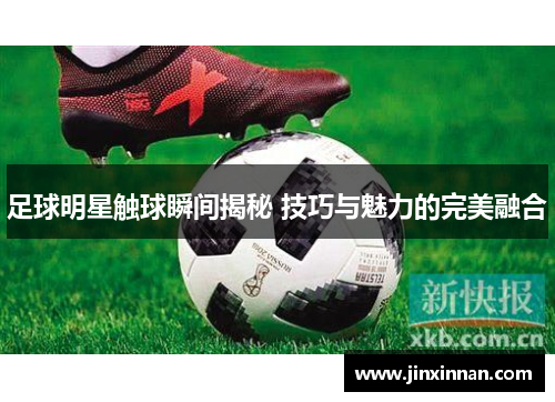 足球明星触球瞬间揭秘 技巧与魅力的完美融合