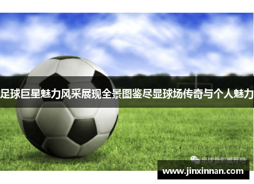 足球巨星魅力风采展现全景图鉴尽显球场传奇与个人魅力
