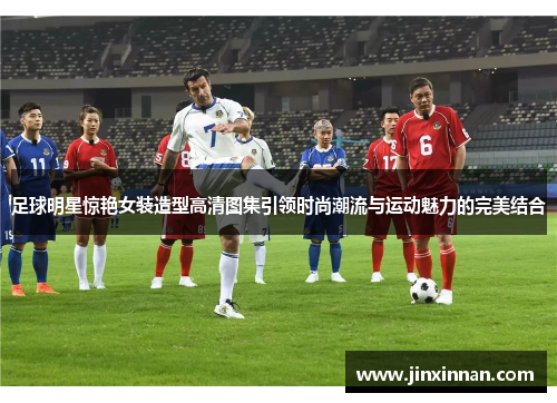 足球明星惊艳女装造型高清图集引领时尚潮流与运动魅力的完美结合