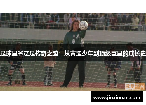 足球星爷辽足传奇之路：从青涩少年到顶级巨星的成长史