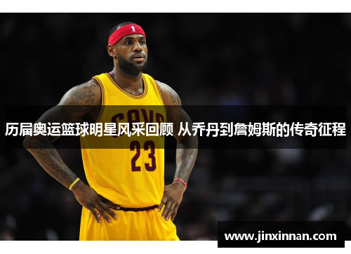 历届奥运篮球明星风采回顾 从乔丹到詹姆斯的传奇征程