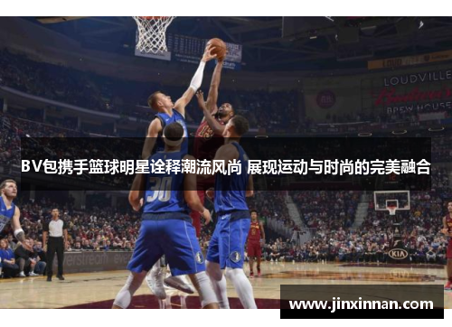 BV包携手篮球明星诠释潮流风尚 展现运动与时尚的完美融合