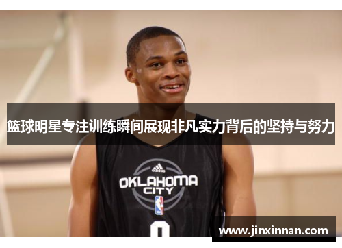 篮球明星专注训练瞬间展现非凡实力背后的坚持与努力
