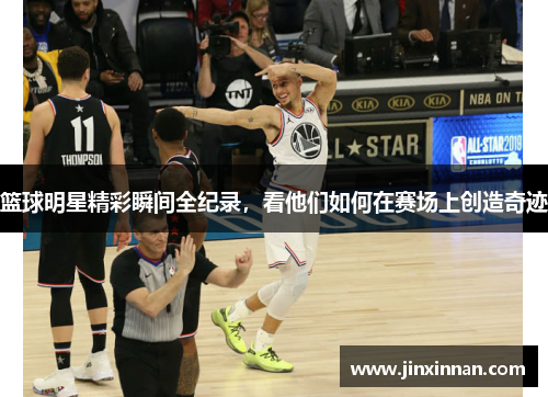 篮球明星精彩瞬间全纪录，看他们如何在赛场上创造奇迹