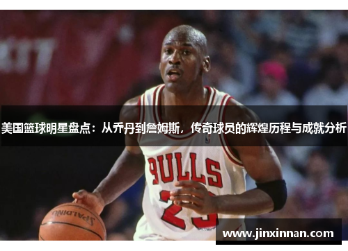 美国篮球明星盘点：从乔丹到詹姆斯，传奇球员的辉煌历程与成就分析